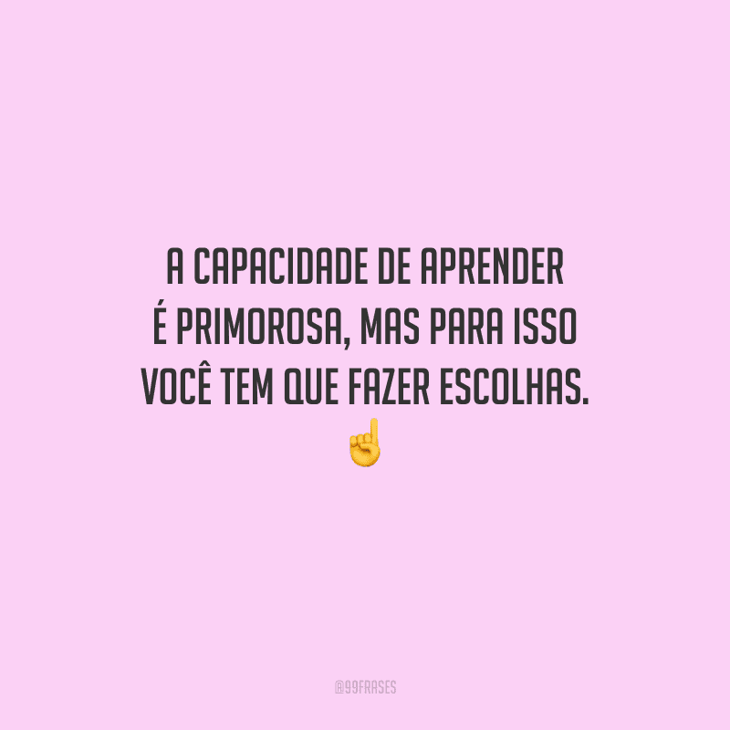 A capacidade de aprender é primorosa, mas para isso você tem que fazer escolhas. 