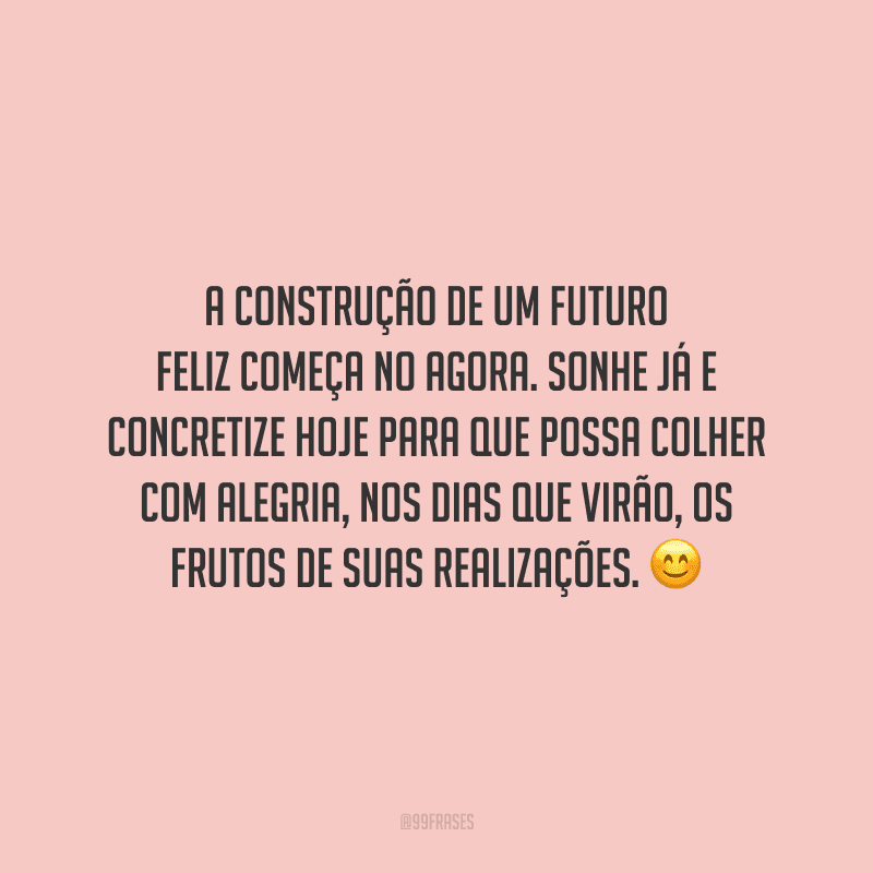 A construção de um futuro feliz começa no agora. Sonhe já e concretize hoje para que possa colher com alegria, nos dias que virão, os frutos de suas realizações.