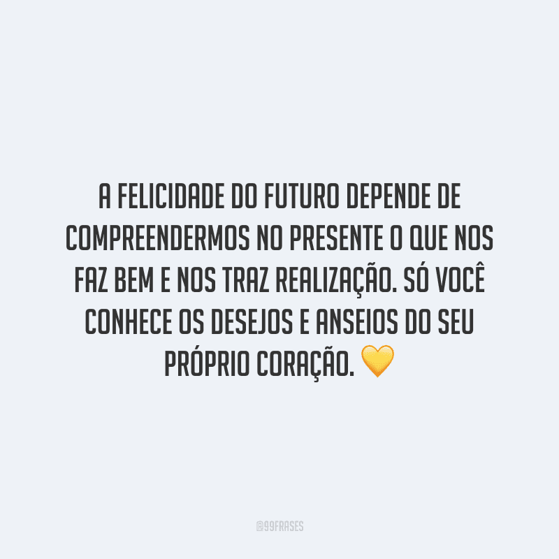 A felicidade do futuro depende de compreendermos no presente o que nos faz bem e nos traz realização. Só você conhece os desejos e anseios do seu próprio coração.