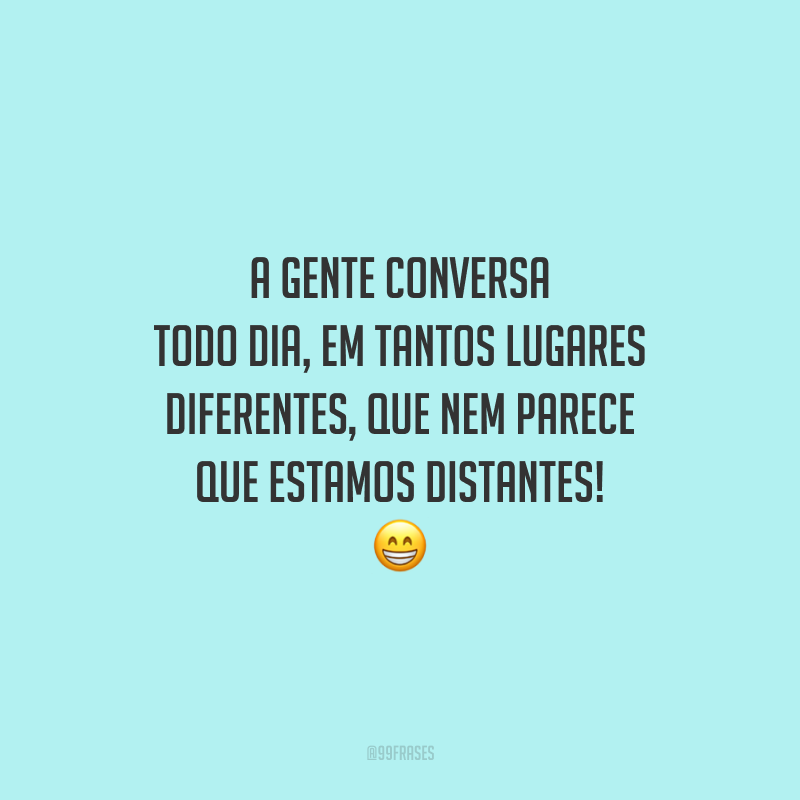 A gente conversa todo dia, em tantos lugares diferentes, que nem parece que estamos distantes!