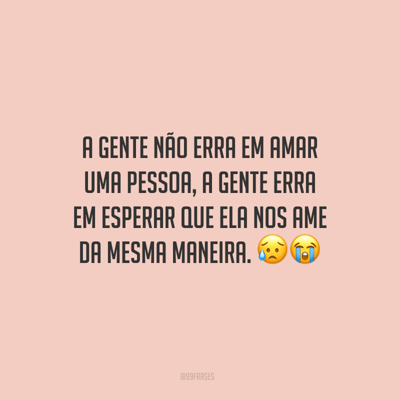 A gente não erra em amar uma pessoa, a gente erra em esperar que ela nos ame da mesma maneira.