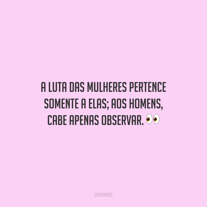 A luta das mulheres pertence somente a elas; aos homens, cabe apenas observar.