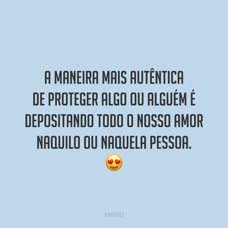 A maneira mais autêntica de proteger algo ou alguém é depositando todo o nosso amor naquilo ou naquela pessoa.