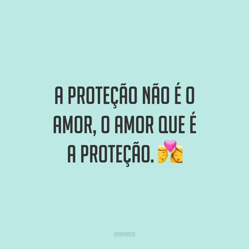 A proteção não é o amor, o amor que é a proteção.