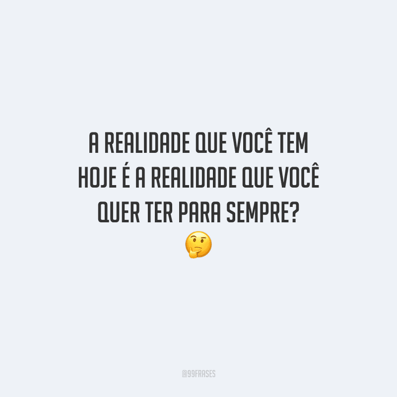 A realidade que você tem hoje é a realidade que você quer ter para sempre? 