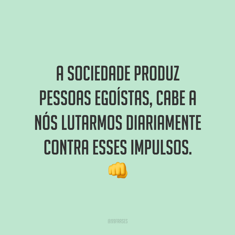 A sociedade produz pessoas egoístas, cabe a nós lutarmos diariamente contra esses impulsos. 👊