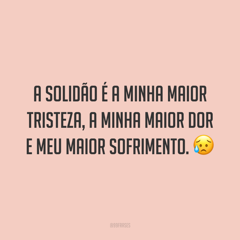 A solidão é a minha maior tristeza, a minha maior dor e meu maior sofrimento. 😥
