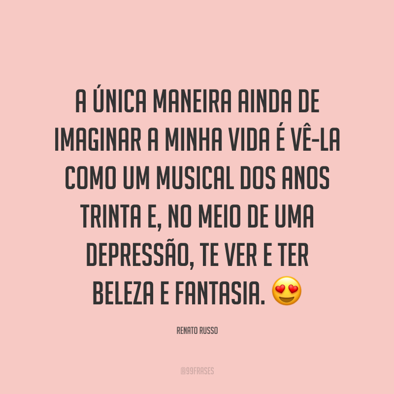 A única maneira ainda de imaginar a minha vida é vê-la como um musical dos anos trinta e, no meio de uma depressão, te ver e ter beleza e fantasia. ?