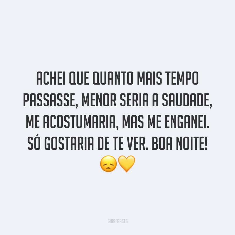 Achei que quanto mais tempo passasse, menor seria a saudade, me acostumaria, mas me enganei. Só gostaria de te ver. Boa noite! 😞💛