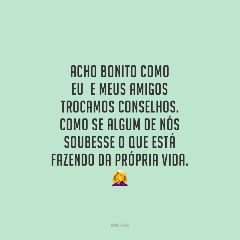 Acho bonito como eu e meus amigos trocamos conselhos. Como se algum de nós soubesse o que está fazendo da própria vida.