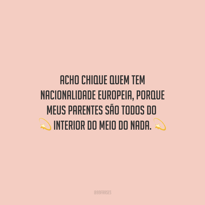 Acho chique quem tem nacionalidade europeia, porque meus parentes são todos do interior do meio do nada.