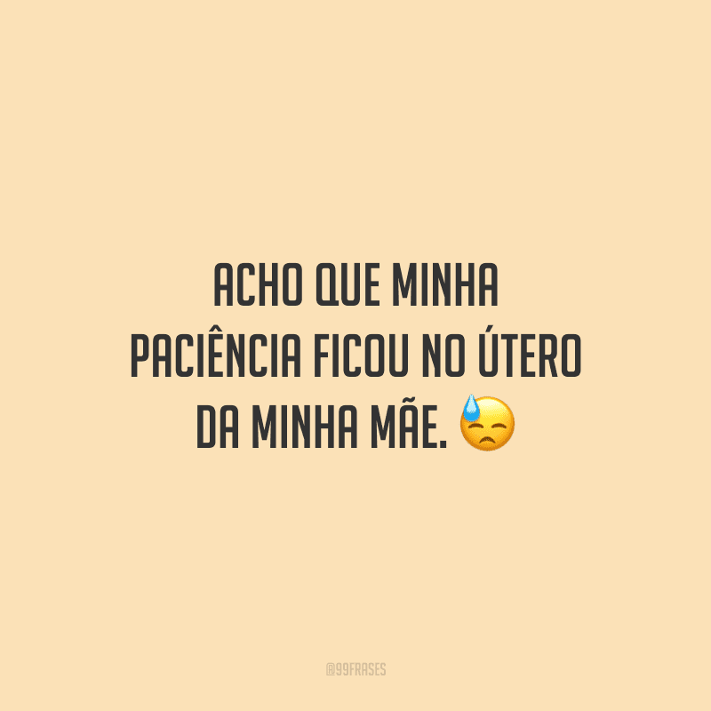 Acho que minha paciência ficou no útero da minha mãe. 