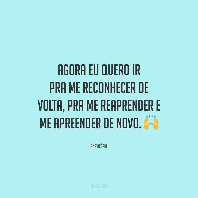 Agora eu quero ir pra me reconhecer de volta, pra me reaprender e me apreender de novo. 