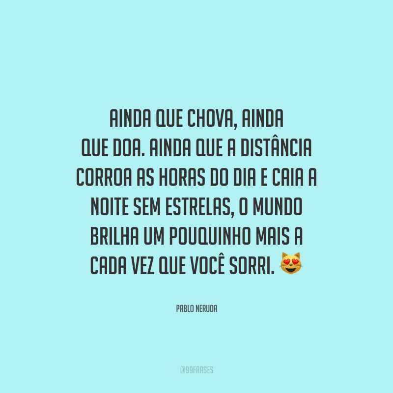Ainda que chova, ainda que doa. Ainda que a distância corroa as horas do dia e caia a noite sem estrelas, o mundo brilha um pouquinho mais a cada vez que você sorri.