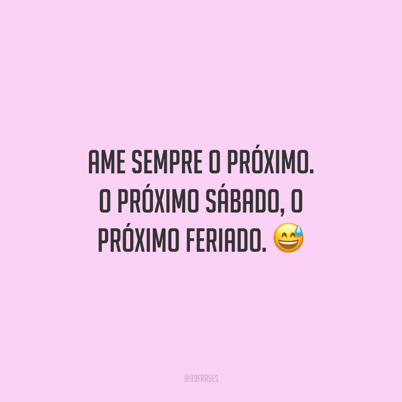 Ame sempre o próximo. O próximo sábado, o próximo feriado. 