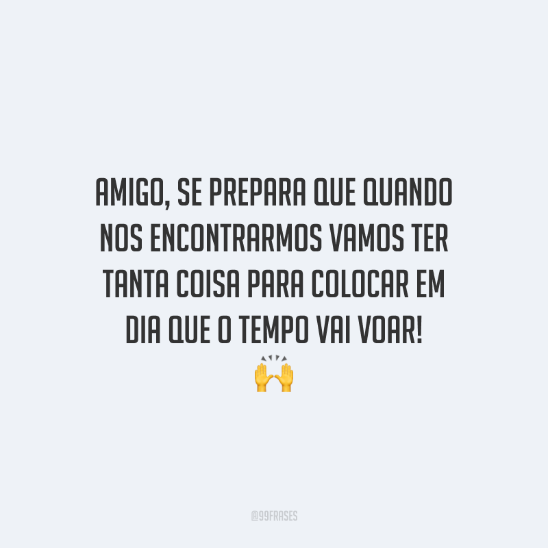 Amigo, se prepara que quando nos encontrarmos vamos ter tanta coisa para colocar em dia que o tempo vai voar!
