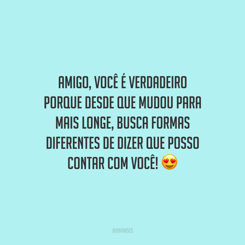 Amigo, você é verdadeiro porque desde que mudou para mais longe, busca formas diferentes de dizer que posso contar com você!