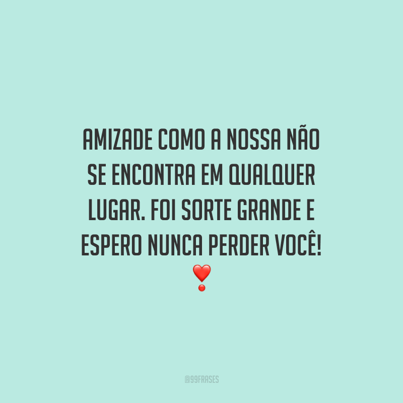 Amizade como a nossa não se encontra em qualquer lugar. Foi sorte grande e espero nunca perder você!