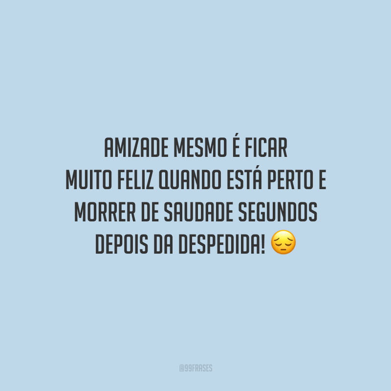 Amizade mesmo é ficar muito feliz quando está perto e morrer de saudade segundos depois da despedida!