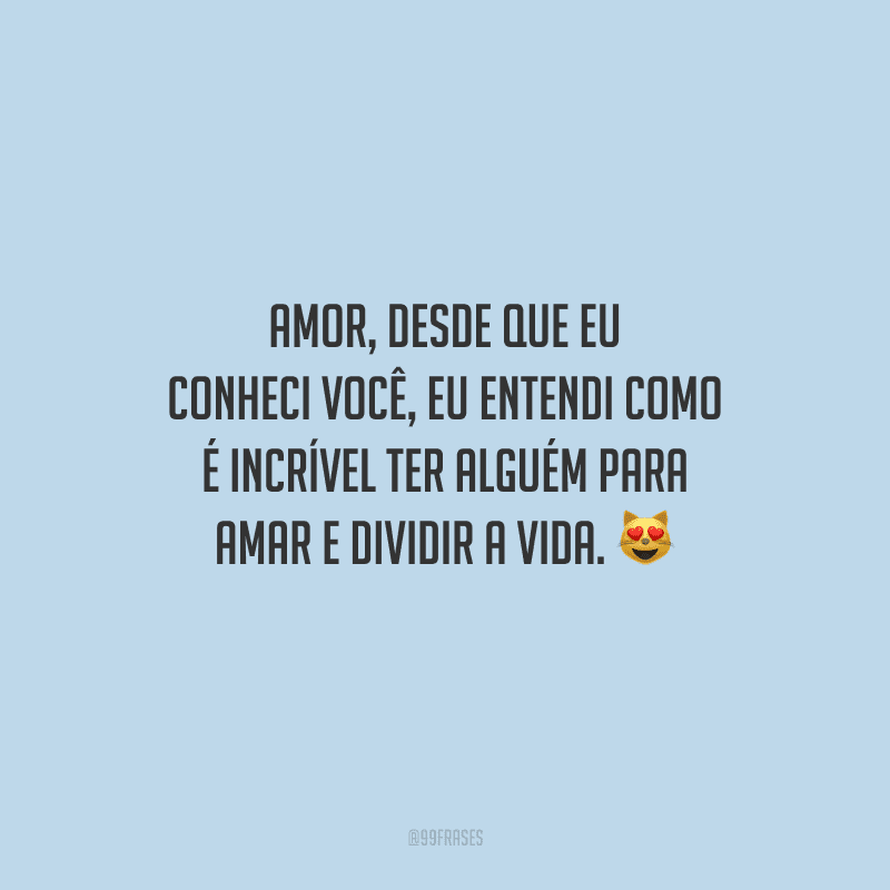 Amor, desde que eu conheci você, eu entendi como é incrível ter alguém para amar e dividir a vida. 