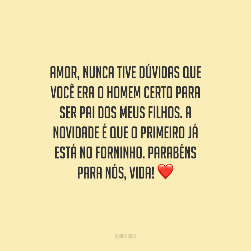 Amor, nunca tive dúvidas que você era o homem certo para ser pai dos meus filhos. A novidade é que o primeiro já está no forninho. Parabéns para nós, vida! 