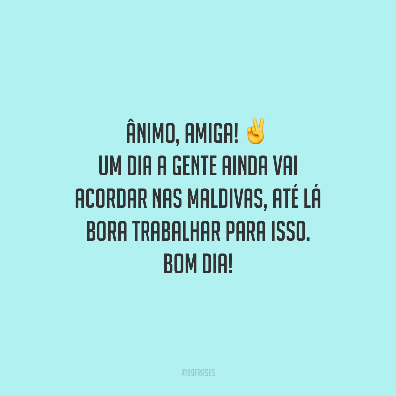 Ânimo, amiga! Um dia a gente ainda vai acordar nas Maldivas, até lá bora trabalhar para isso. Bom dia! 