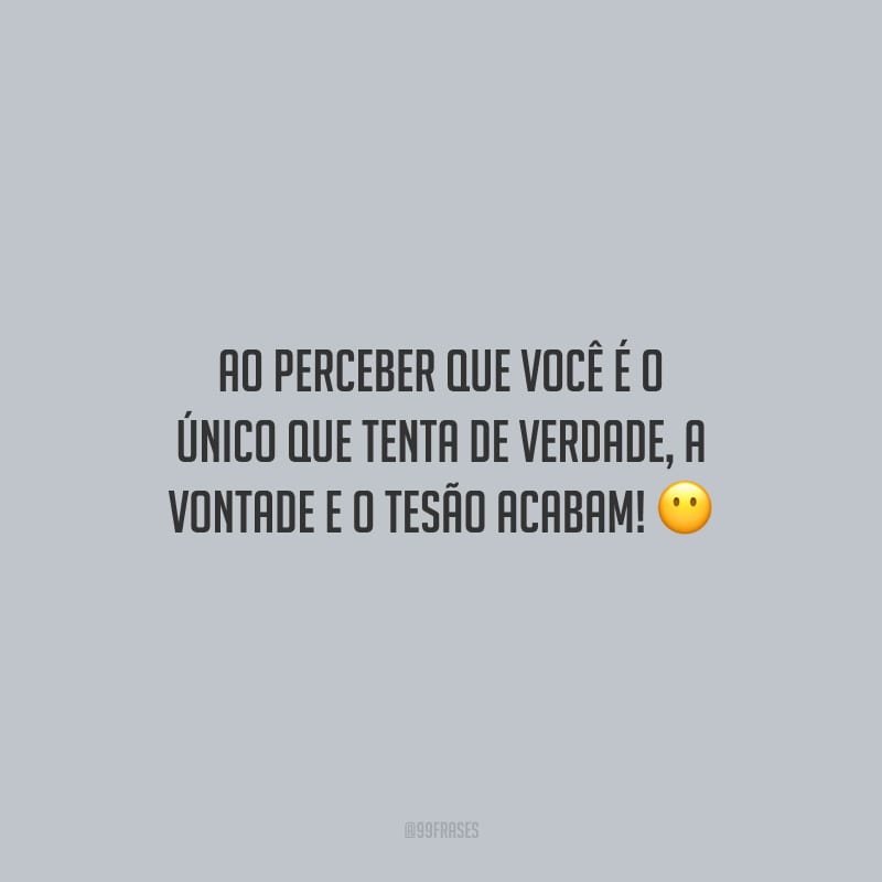 Ao perceber que você é o único que tenta de verdade, a vontade e o tesão acabam!