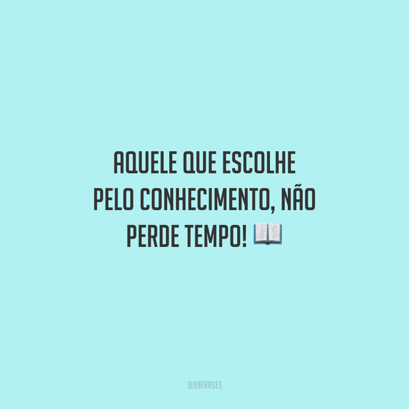 Aquele que escolhe pelo conhecimento, não perde tempo! 