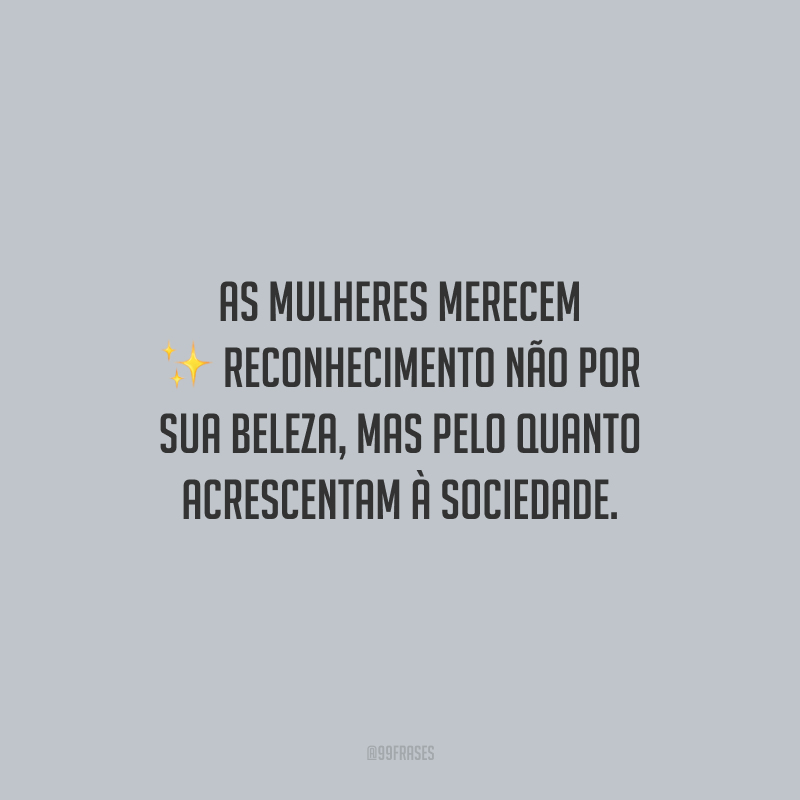 As mulheres merecem reconhecimento não por sua beleza, mas pelo quanto acrescentam à sociedade.