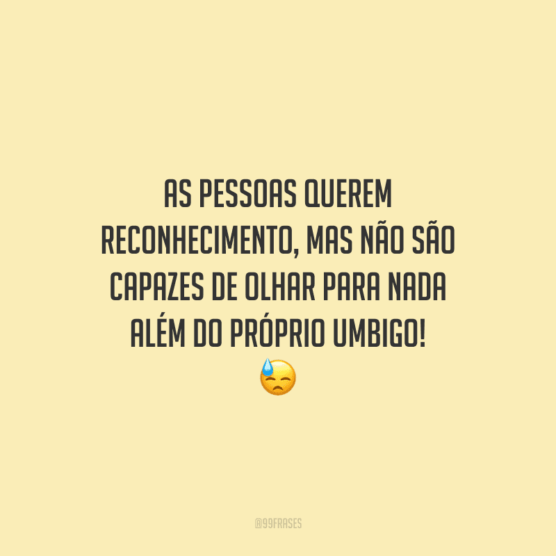 As pessoas querem reconhecimento, mas não são capazes de olhar para nada além do próprio umbigo!