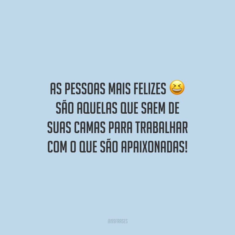 As pessoas mais felizes são aquelas que saem de suas camas para trabalhar com o que são apaixonadas!