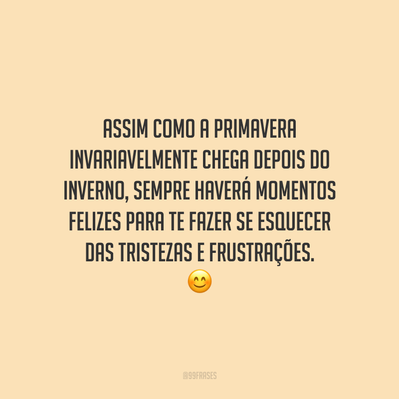 Assim como a primavera invariavelmente chega depois do inverno, sempre haverá momentos felizes para te fazer se esquecer das tristezas e frustrações.