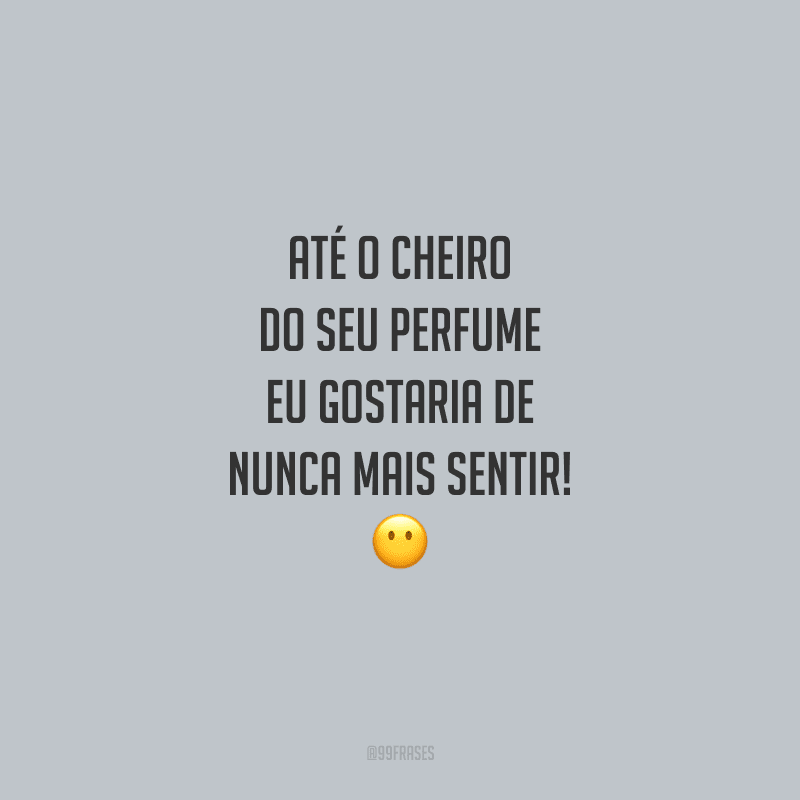 Até o cheiro do seu perfume eu gostaria de nunca mais sentir!