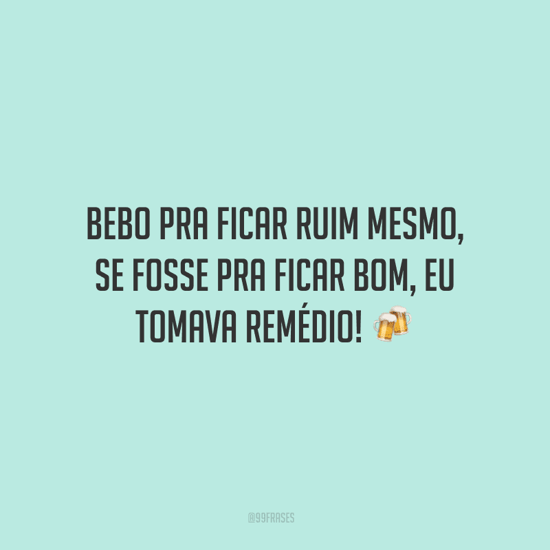 Bebo pra ficar ruim mesmo, se fosse pra ficar bom, eu tomava remédio! ?