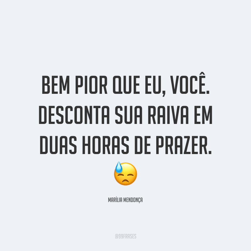 Bem pior que eu, você. Desconta sua raiva em duas horas de prazer. 😓