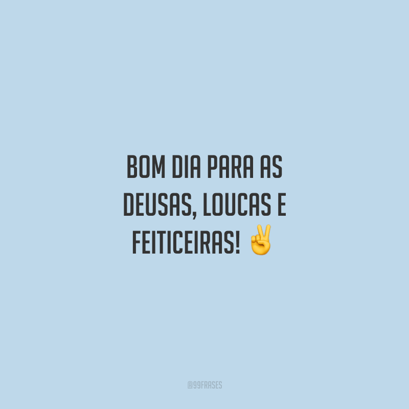 Bom dia para as deusas, loucas e feiticeiras!