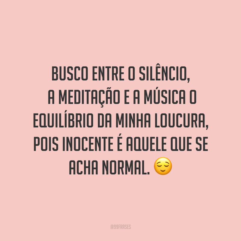 Busco entre o silêncio, a meditação e a música o equilíbrio da minha loucura, pois inocente é aquele que se acha normal. ?