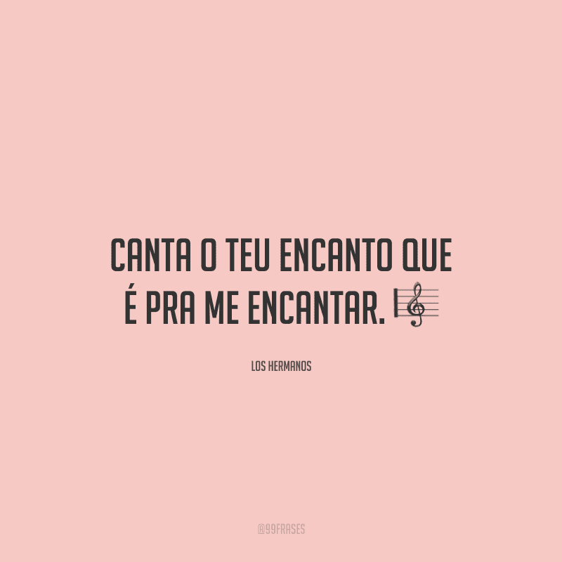 Canta o teu encanto que é pra me encantar. ?