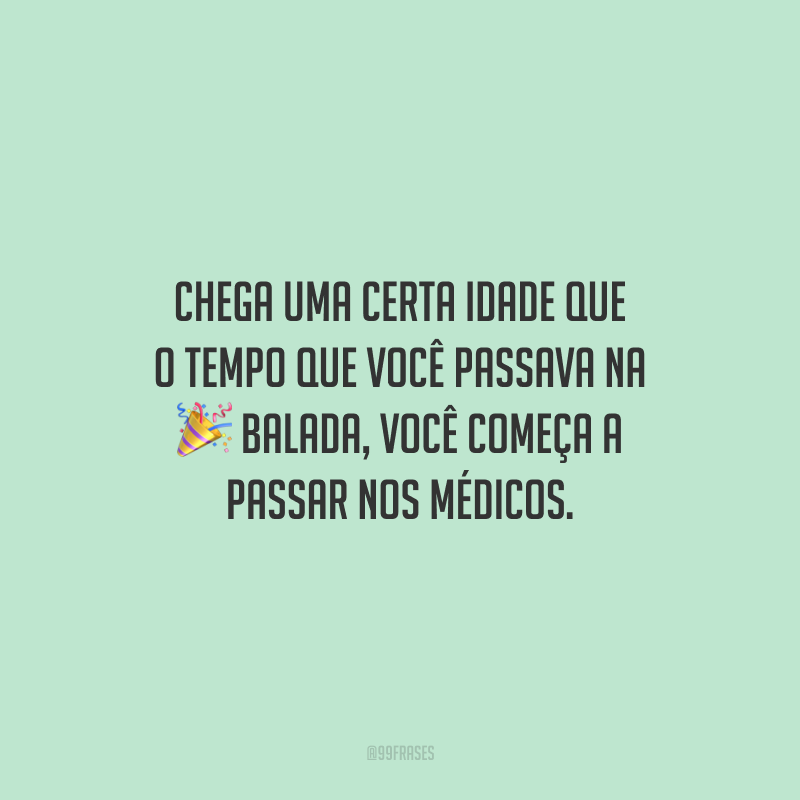 Chega uma certa idade que o tempo que você passava na balada, você começa a passar nos médicos.