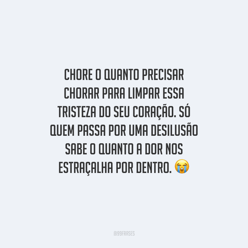 Chore o quanto precisar chorar para limpar essa tristeza do seu coração. Só quem passa por uma desilusão sabe o quanto a dor nos estraçalha por dentro. 