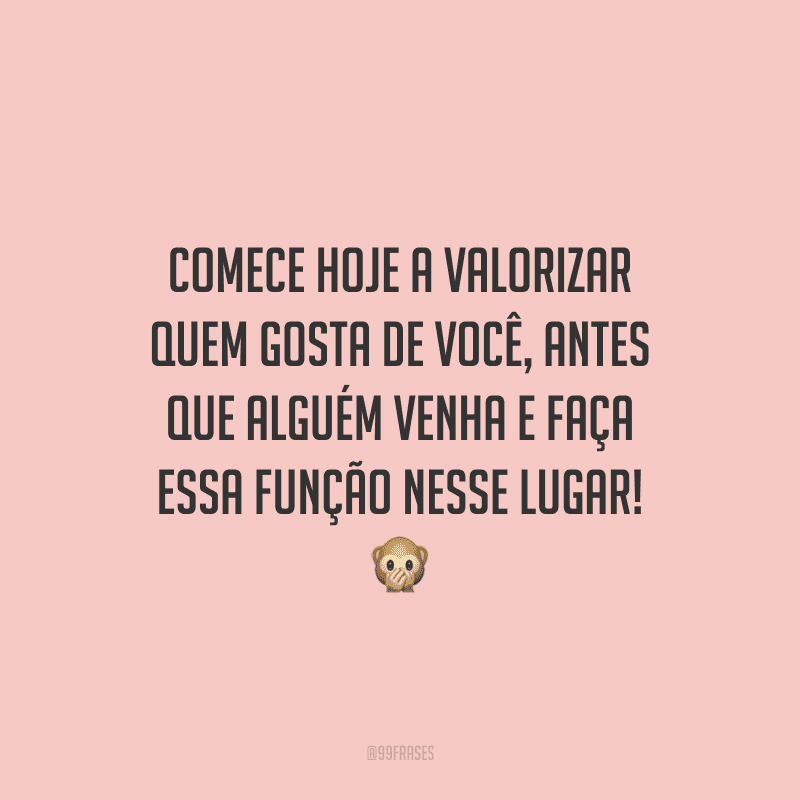 Comece hoje a valorizar quem gosta de você, antes que alguém venha e faça essa função nesse lugar!