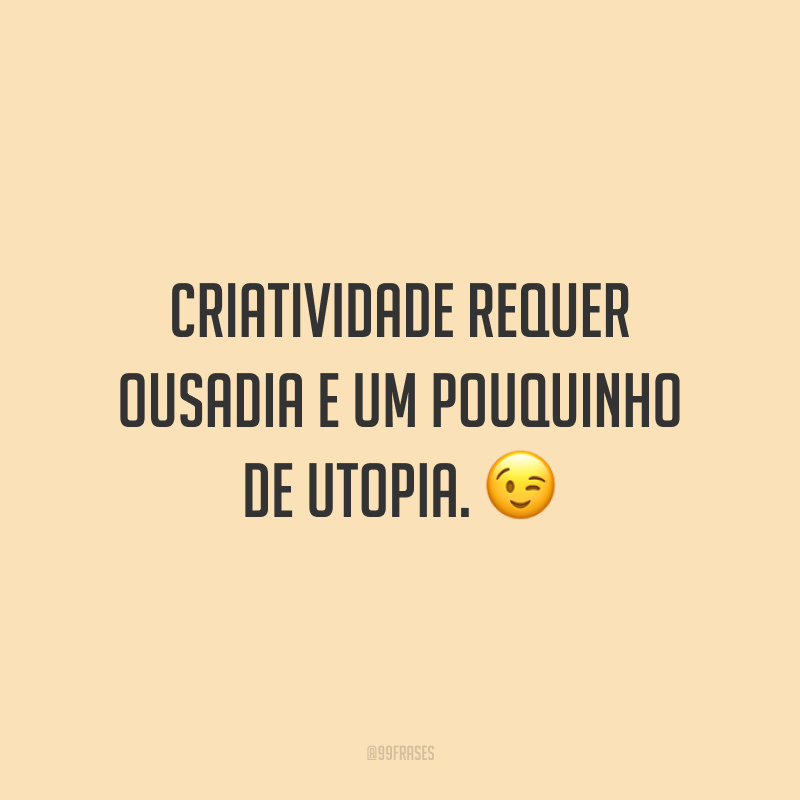 Criatividade requer ousadia e um pouquinho de utopia.