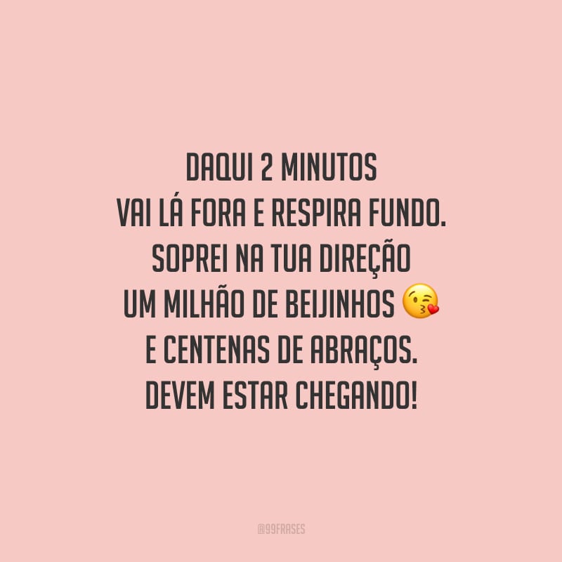 Daqui 2 minutos vai lá fora e respira fundo. Soprei na tua direção um milhão de beijinhos e centenas de abraços. Devem estar chegando!
