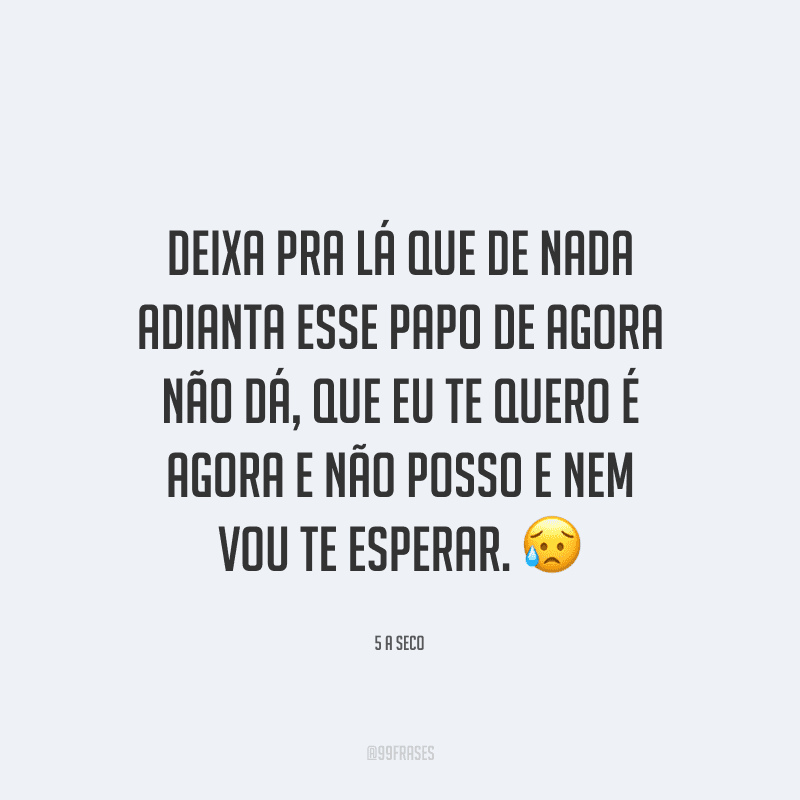 Deixa pra lá que de nada adianta esse papo de agora não dá, que eu te quero é agora e não posso e nem vou te esperar. 