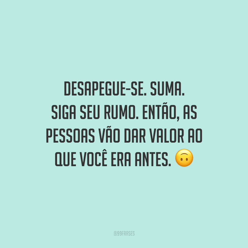 Desapegue-se. Suma. Siga seu rumo. Então, as pessoas vão dar valor ao que você era antes.