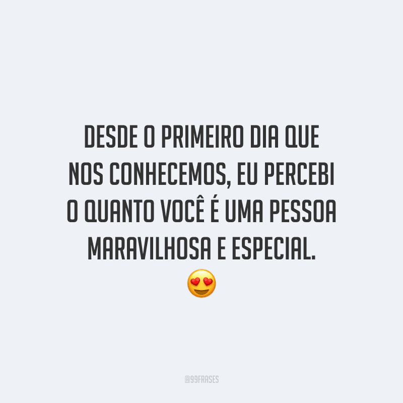 Desde o primeiro dia que nos conhecemos, eu percebi o quanto você é uma pessoa maravilhosa e especial.