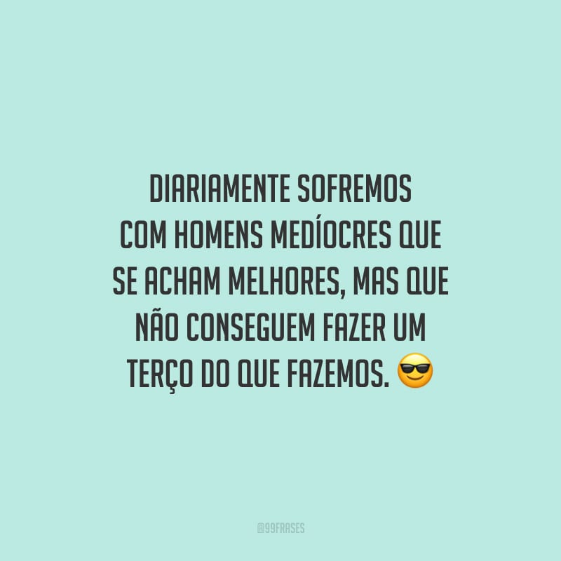 Diariamente sofremos com homens medíocres que se acham melhores, mas que não conseguem fazer um terço do que fazemos.