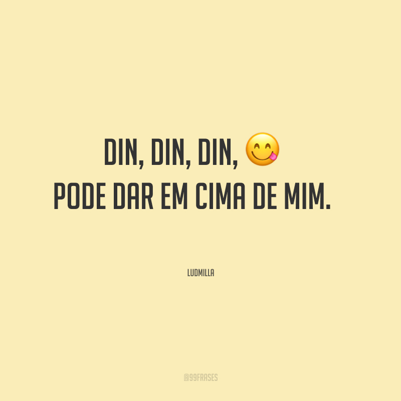 Din, din, din, pode dar em cima de mim.