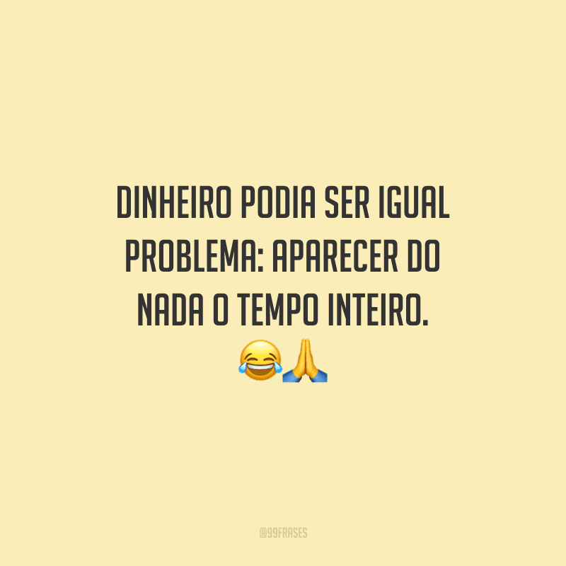 Dinheiro podia ser igual problema: aparecer do nada o tempo inteiro. 