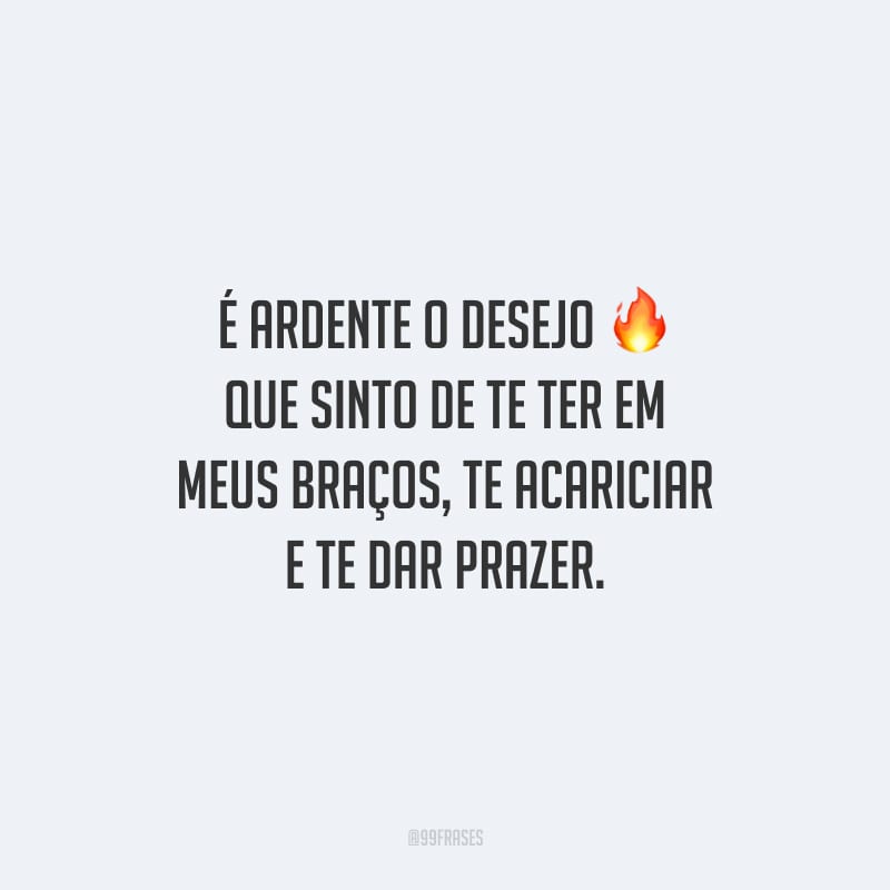 É ardente o desejo que sinto de te ter em meus braços, te acariciar e te dar prazer.